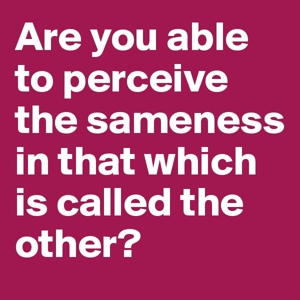 Are you able to perceive the sameness in that which is called the other?