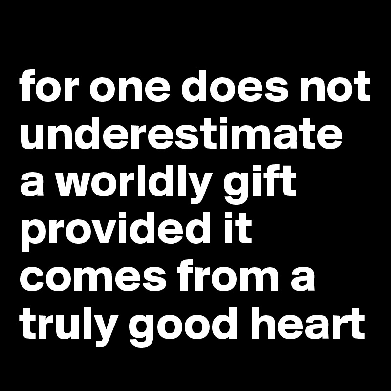 
for one does not underestimate a worldly gift provided it comes from a truly good heart 