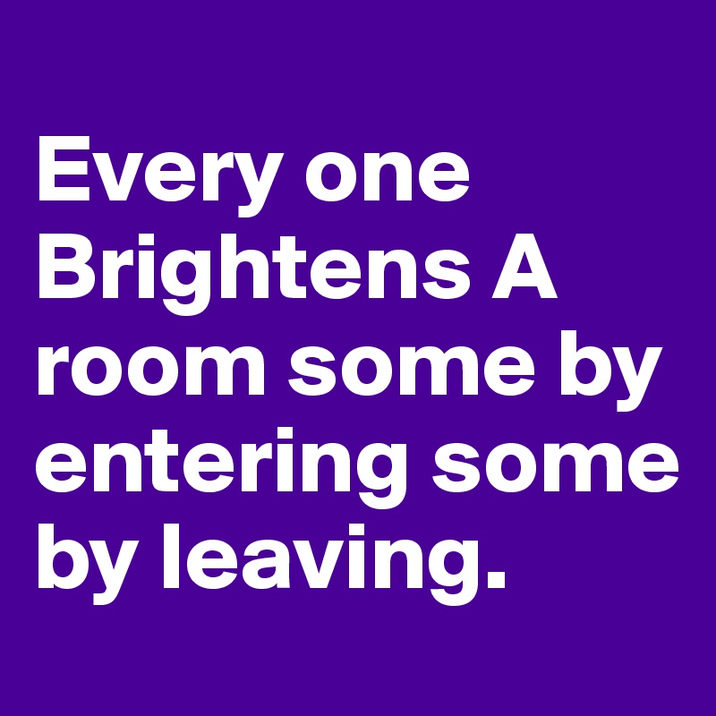 
Every one Brightens A room some by entering some by leaving.