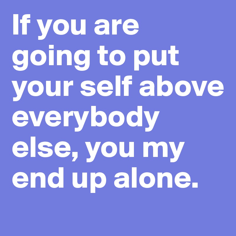 If you are going to put your self above everybody else, you my end up alone. 