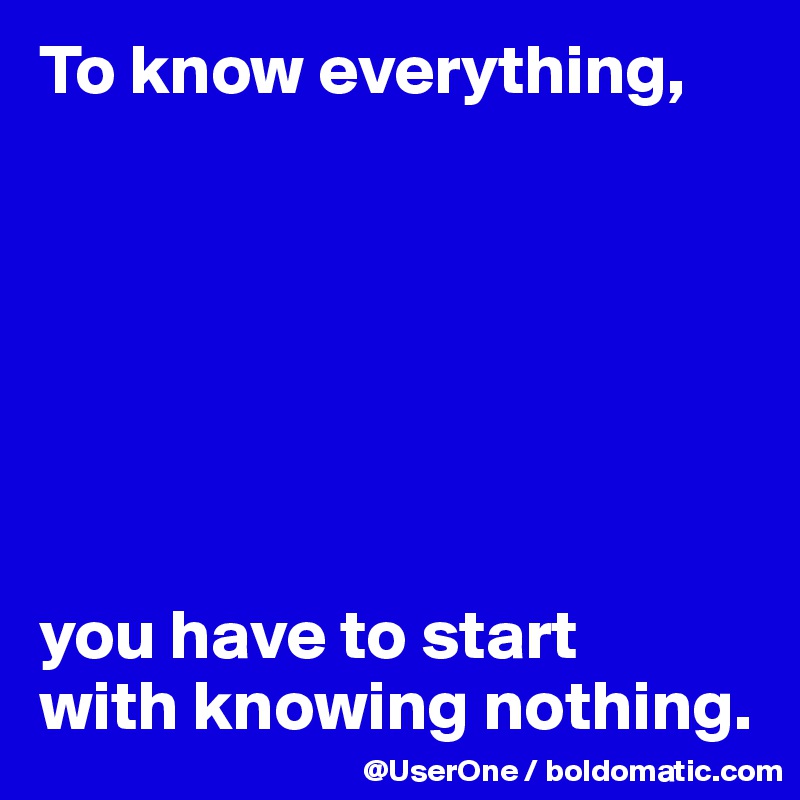 To know everything,







you have to start
with knowing nothing. 