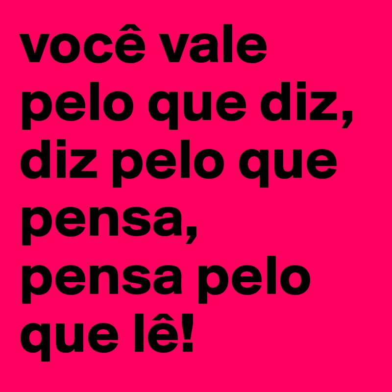 você vale pelo que diz, diz pelo que pensa, pensa pelo que lê!