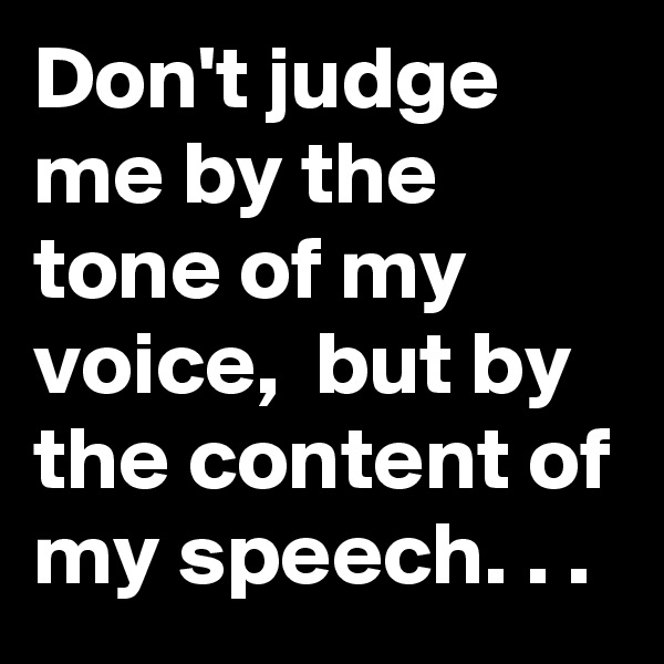 Don't judge me by the tone of my voice,  but by the content of my speech. . .