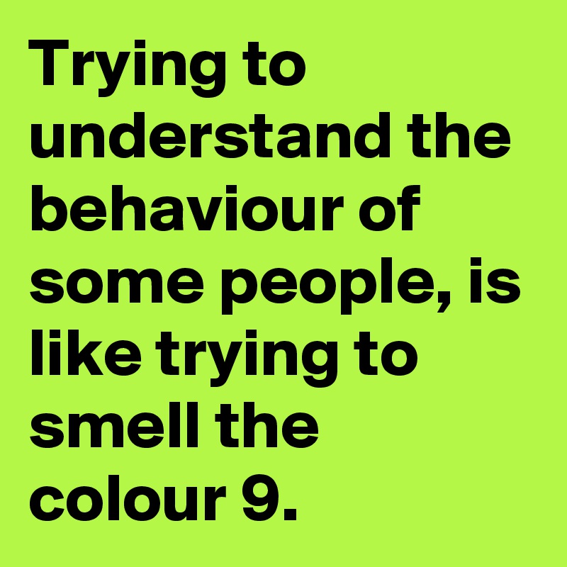 Trying to understand the behaviour of some people, is like trying to smell the colour 9.