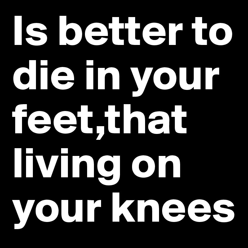 Is better to die in your feet,that living on your knees