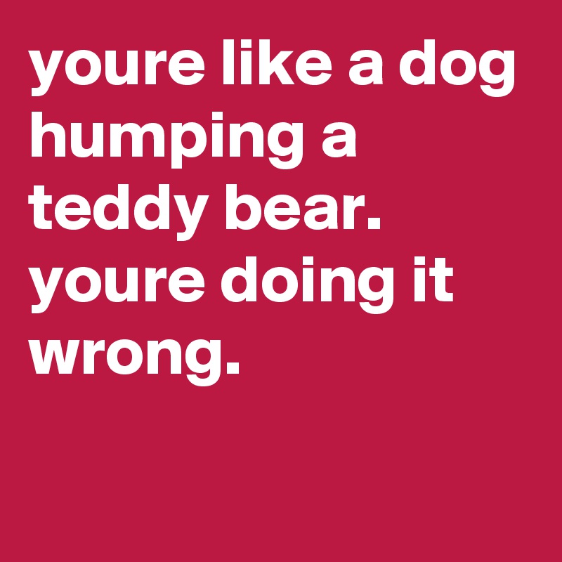 youre like a dog humping a teddy bear.  youre doing it wrong.

