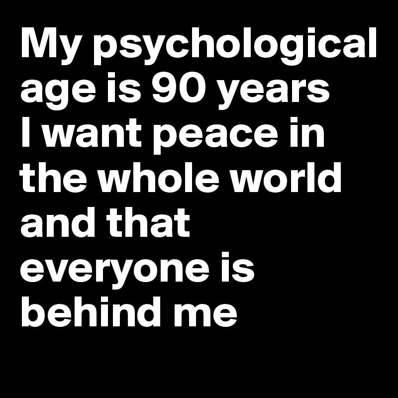 My psychological age is 90 years
I want peace in the whole world and that everyone is behind me
