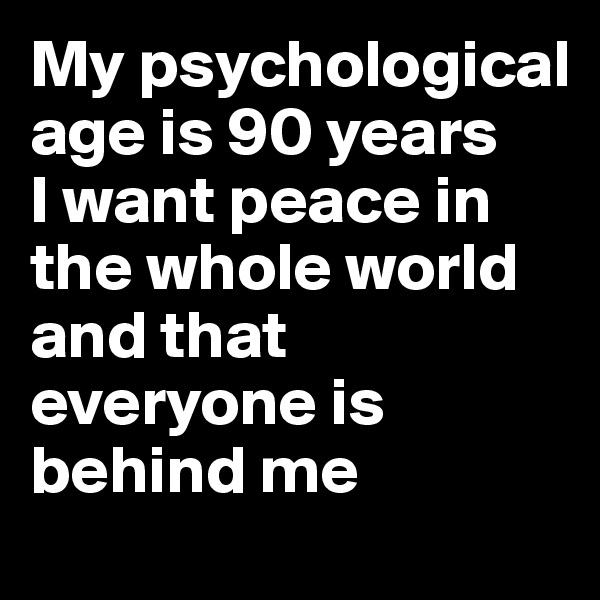 My psychological age is 90 years
I want peace in the whole world and that everyone is behind me