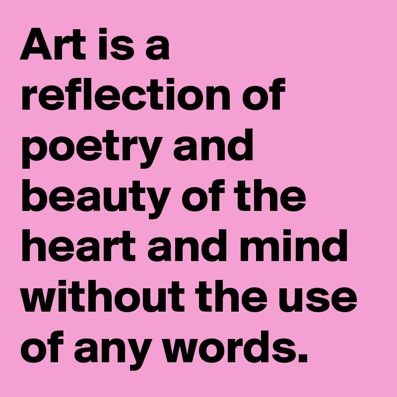 Art is a reflection of poetry and beauty of the heart and mind without the use of any words.