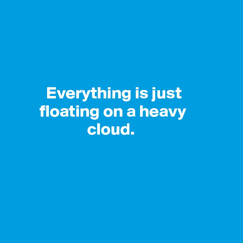 



          Everything is just
        floating on a heavy 
                      cloud.




