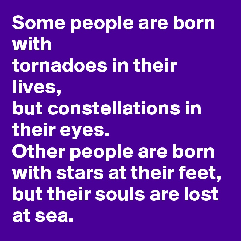 Some people are born with 
tornadoes in their lives,
but constellations in their eyes.
Other people are born with stars at their feet,
but their souls are lost at sea.