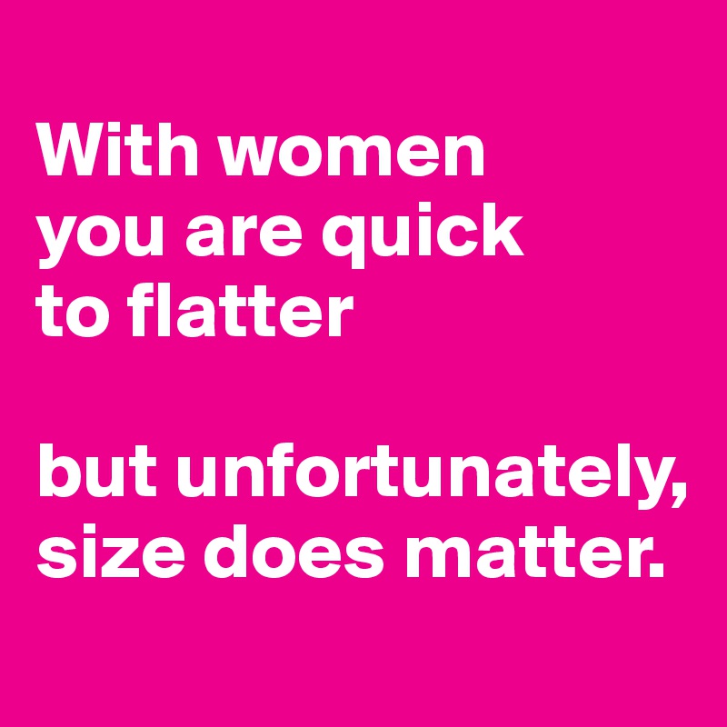 
With women
you are quick
to flatter

but unfortunately, size does matter.
