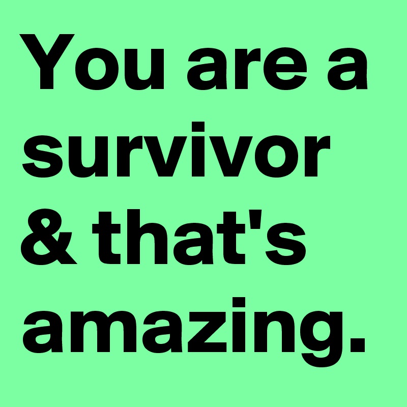 You are a survivor & that's amazing.