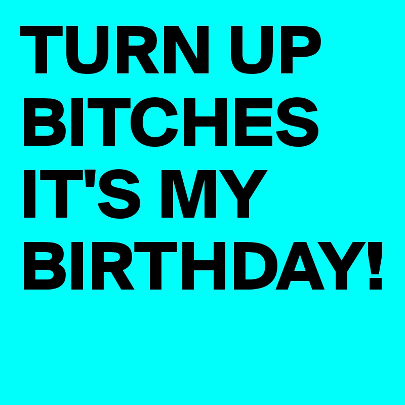 TURN UP BITCHES IT'S MY BIRTHDAY!