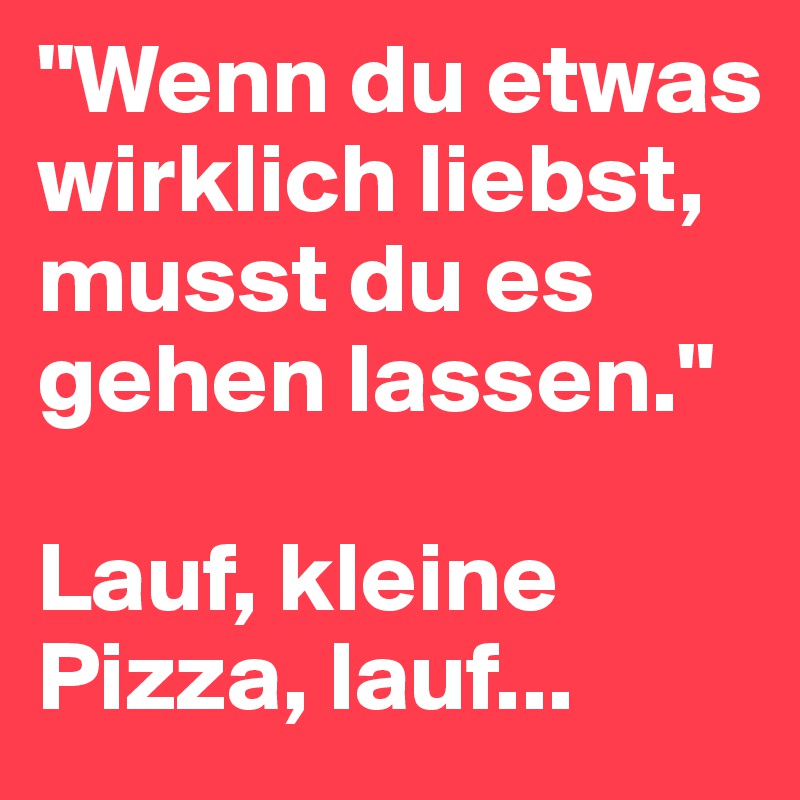 "Wenn du etwas wirklich liebst, musst du es gehen lassen."

Lauf, kleine Pizza, lauf...