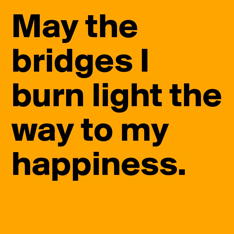 May the bridges I burn light the way to my happiness. 
