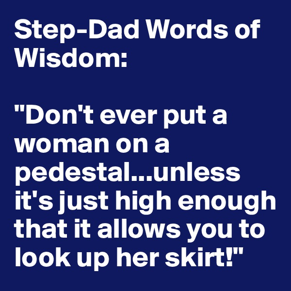 Step-Dad Words of Wisdom:

"Don't ever put a woman on a pedestal...unless it's just high enough that it allows you to look up her skirt!"