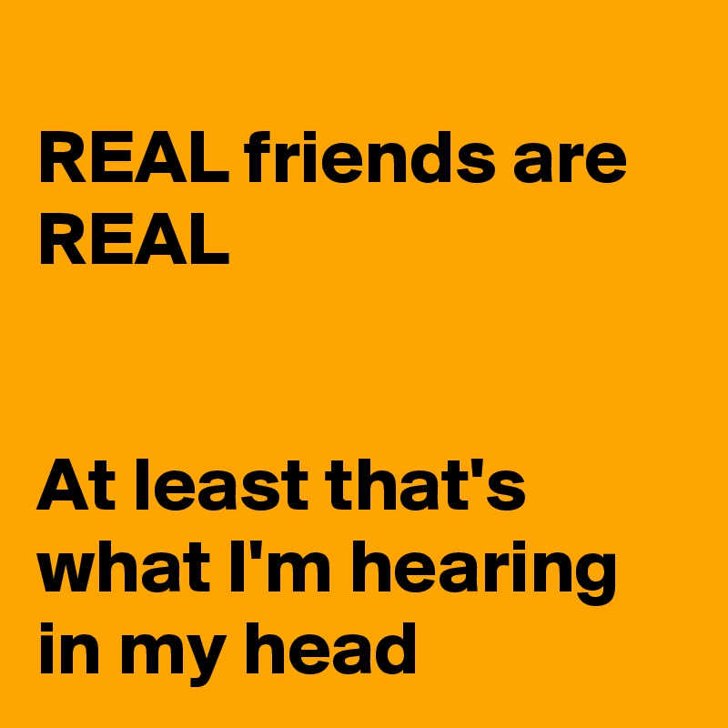 
REAL friends are REAL


At least that's what I'm hearing in my head