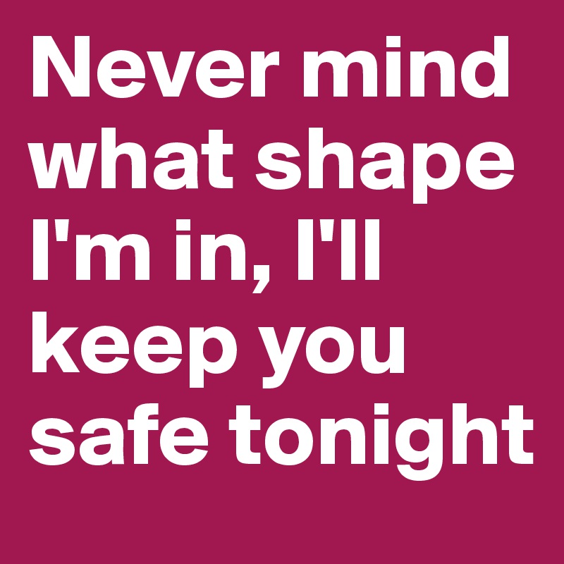 Never mind what shape I'm in, I'll keep you safe tonight