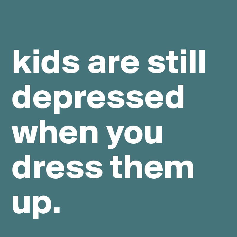 
kids are still depressed when you dress them up.