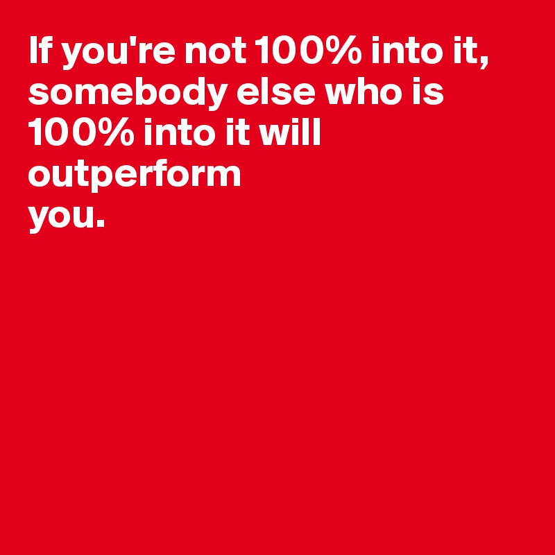 If you're not 100% into it, somebody else who is 100% into it will outperform 
you.






