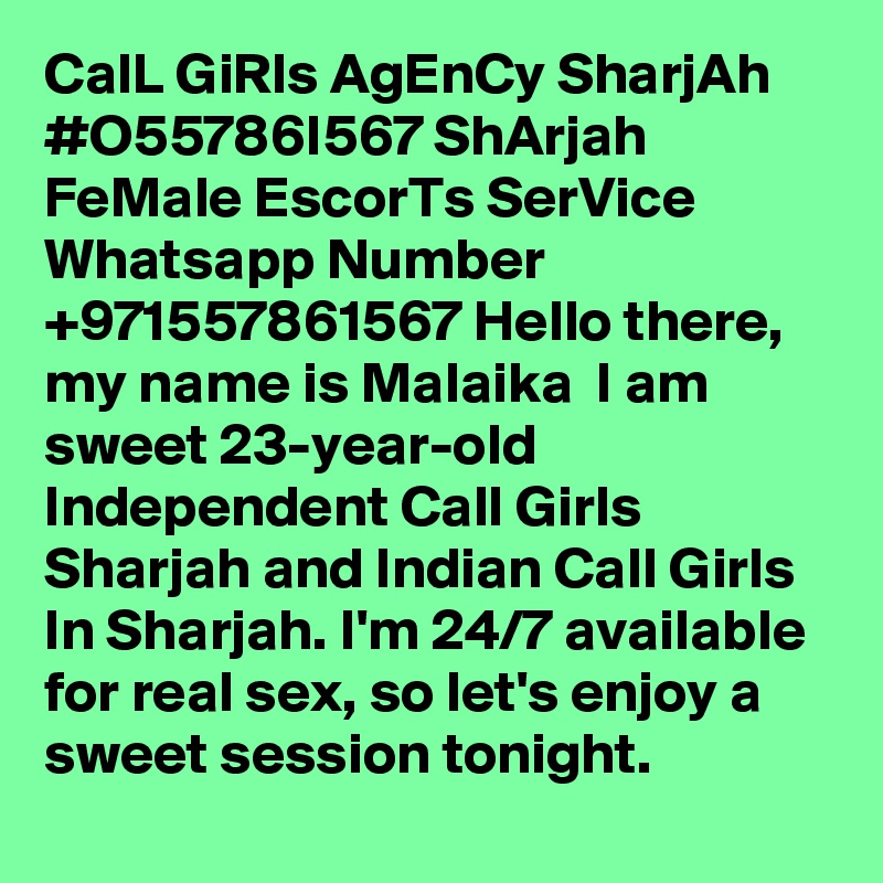 CalL GiRls AgEnCy SharjAh #O55786I567 ShArjah FeMale EscorTs SerVice
Whatsapp Number +971557861567 Hello there, my name is Malaika  I am sweet 23-year-old Independent Call Girls Sharjah and Indian Call Girls In Sharjah. I'm 24/7 available for real sex, so let's enjoy a sweet session tonight. 