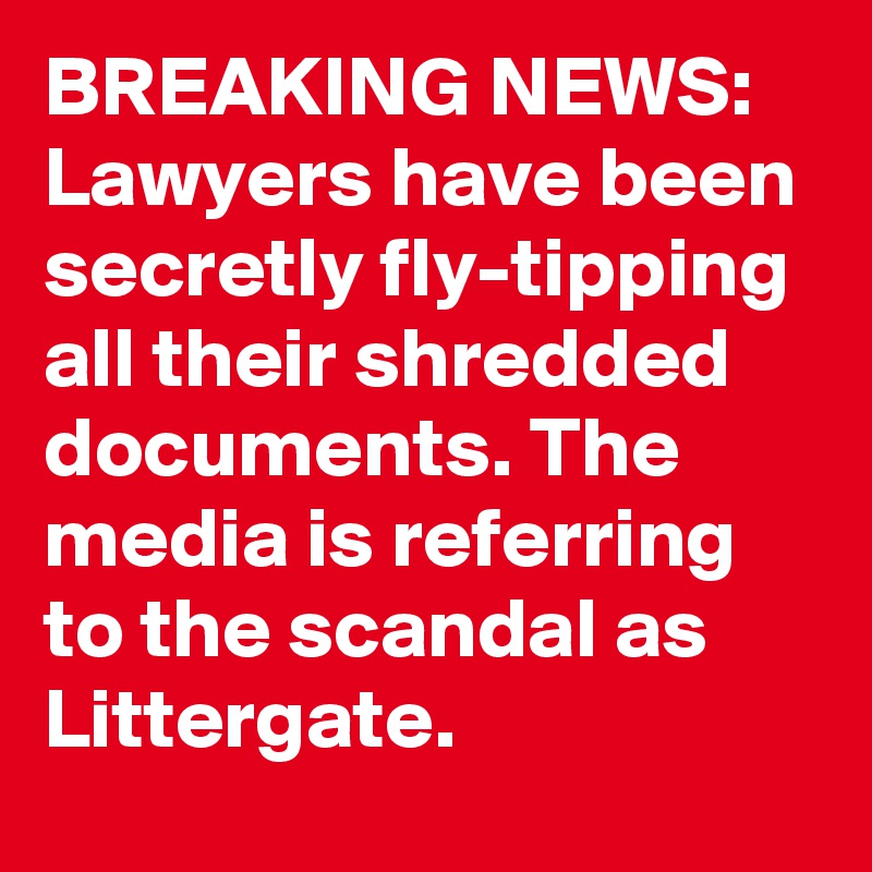BREAKING NEWS: Lawyers have been secretly fly-tipping all their shredded documents. The media is referring to the scandal as Littergate. 