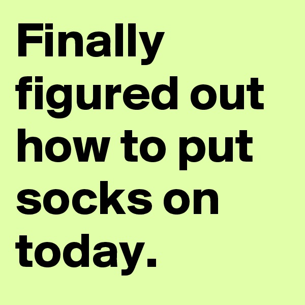Finally figured out how to put socks on today.