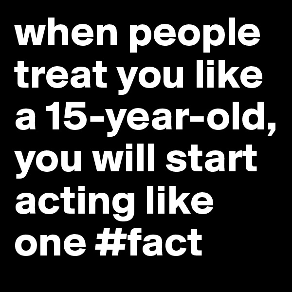 when people treat you like a 15-year-old, you will start acting like one #fact