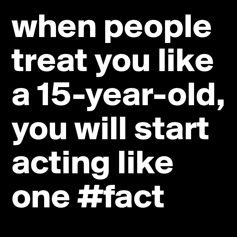 when people treat you like a 15-year-old, you will start acting like one #fact