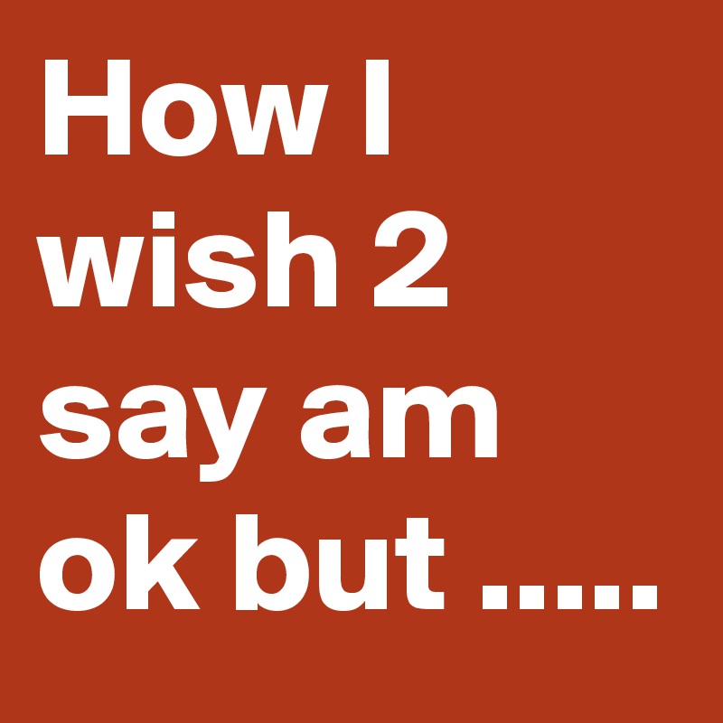 How I wish 2 say am ok but .....