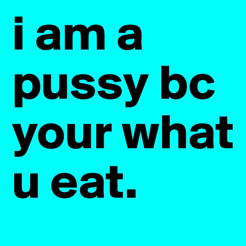 i am a pussy bc your what u eat.
