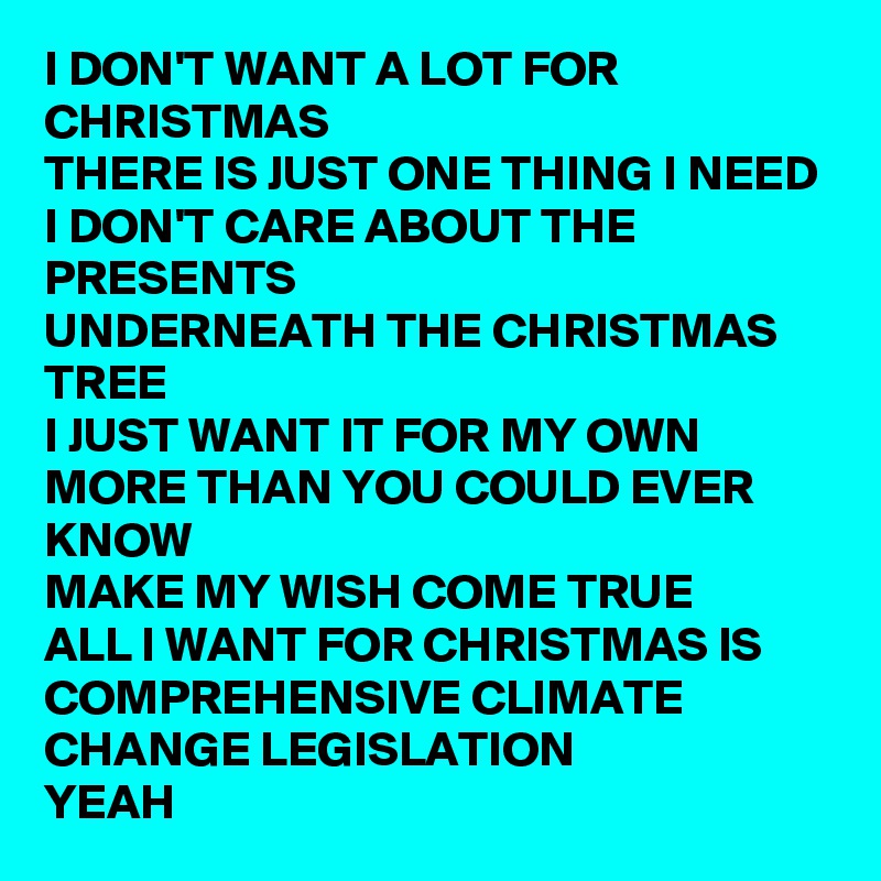 I DON'T WANT A LOT FOR CHRISTMAS
THERE IS JUST ONE THING I NEED
I DON'T CARE ABOUT THE PRESENTS
UNDERNEATH THE CHRISTMAS TREE
I JUST WANT IT FOR MY OWN
MORE THAN YOU COULD EVER KNOW
MAKE MY WISH COME TRUE
ALL I WANT FOR CHRISTMAS IS
COMPREHENSIVE CLIMATE CHANGE LEGISLATION
YEAH