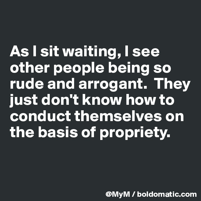 

As I sit waiting, I see other people being so rude and arrogant.  They just don't know how to conduct themselves on the basis of propriety.

