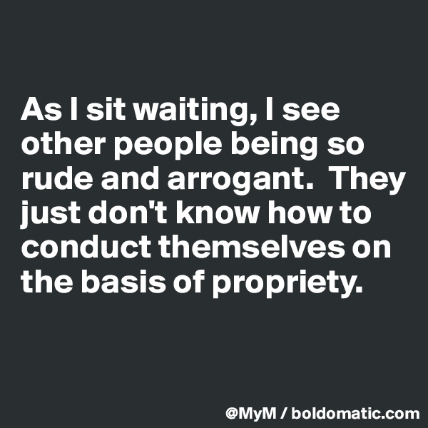 

As I sit waiting, I see other people being so rude and arrogant.  They just don't know how to conduct themselves on the basis of propriety.

