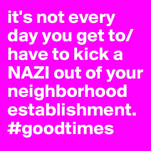 it's not every day you get to/have to kick a NAZI out of your neighborhood establishment. #goodtimes 