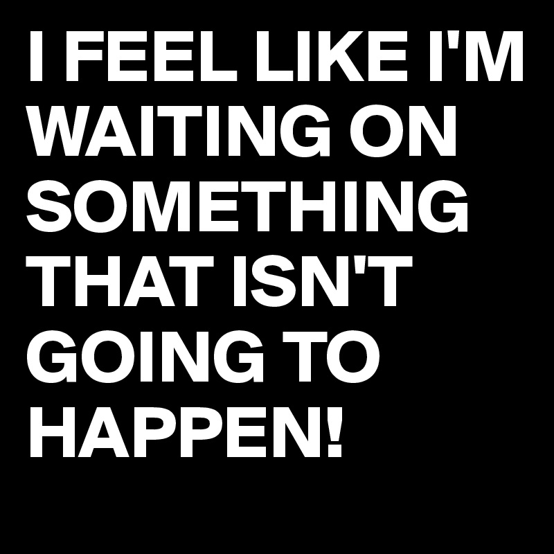 I FEEL LIKE I'M WAITING ON SOMETHING THAT ISN'T GOING TO HAPPEN!