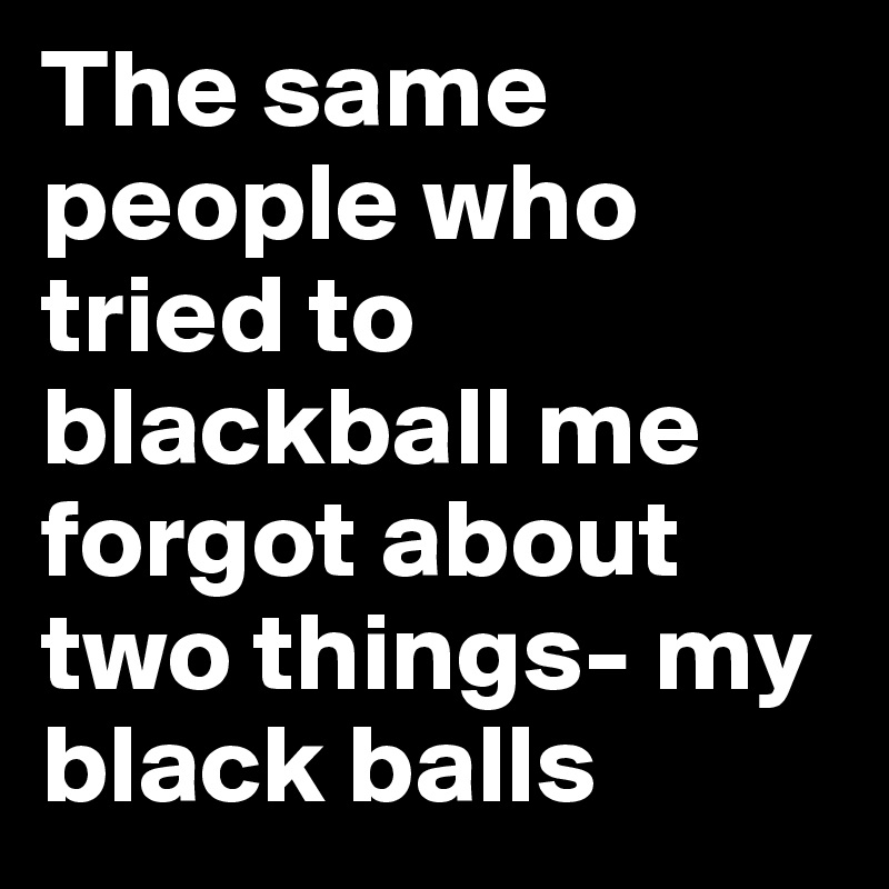 The same people who tried to blackball me forgot about two things- my black balls