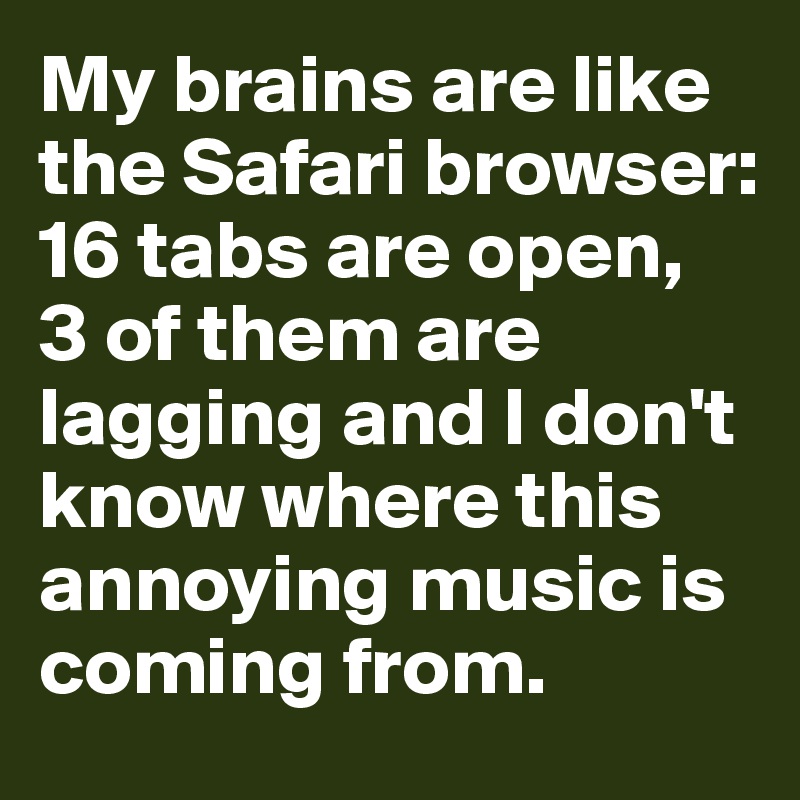 My brains are like the Safari browser:
16 tabs are open, 
3 of them are lagging and I don't know where this annoying music is coming from. 