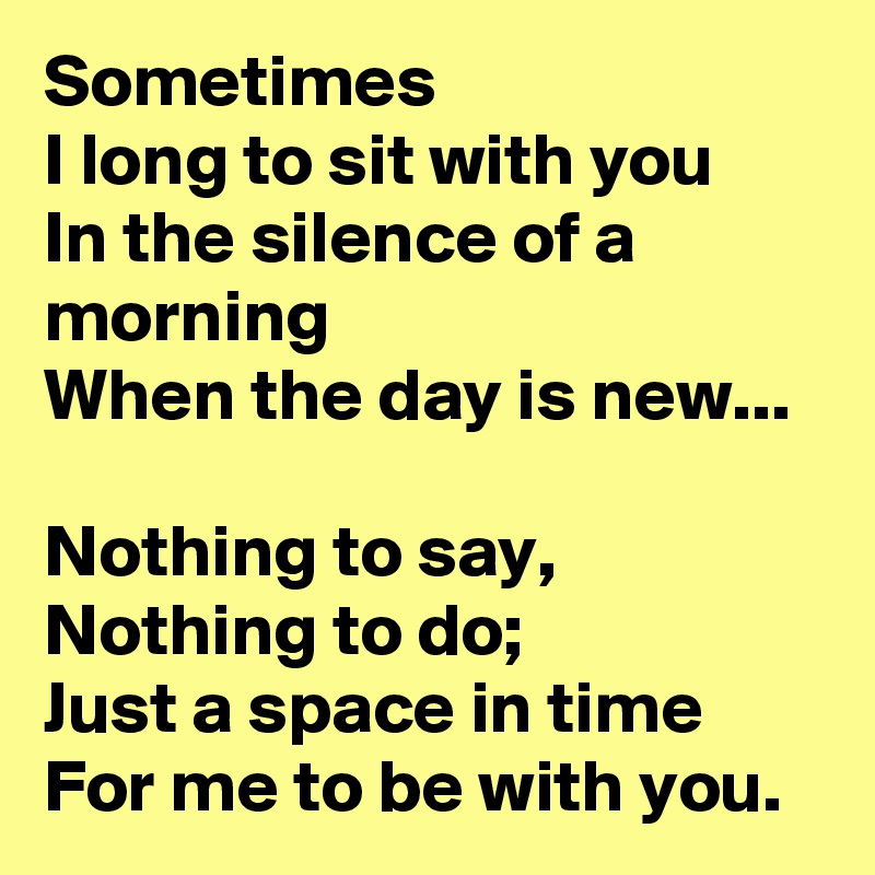 Sometimes
I long to sit with you
In the silence of a morning
When the day is new...

Nothing to say,
Nothing to do;
Just a space in time
For me to be with you.