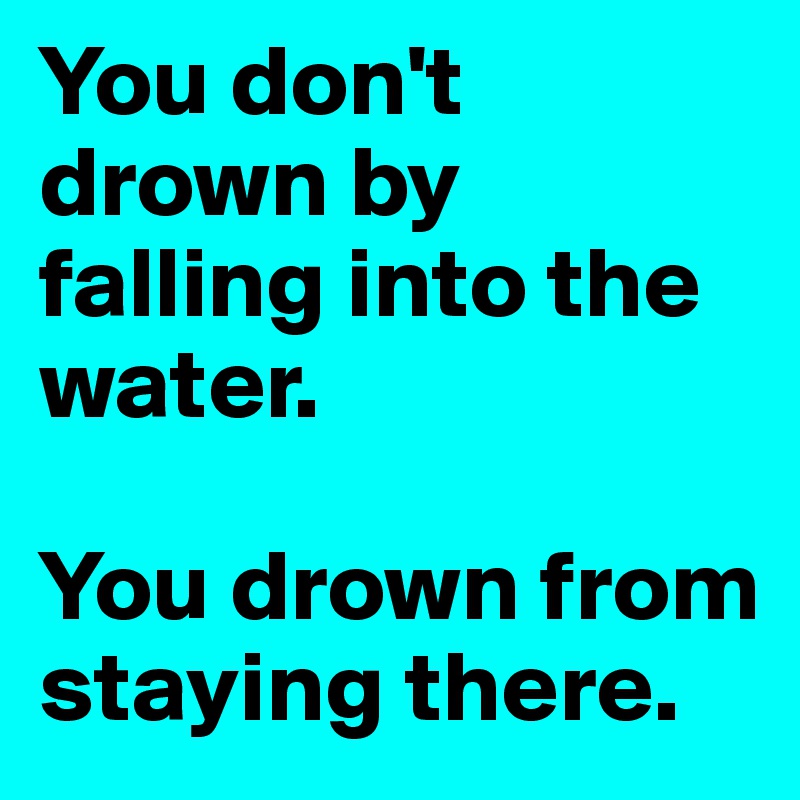 You don't drown by falling into the water. 

You drown from staying there. 
