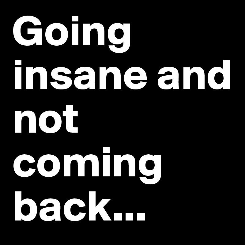 Going insane and not coming back...