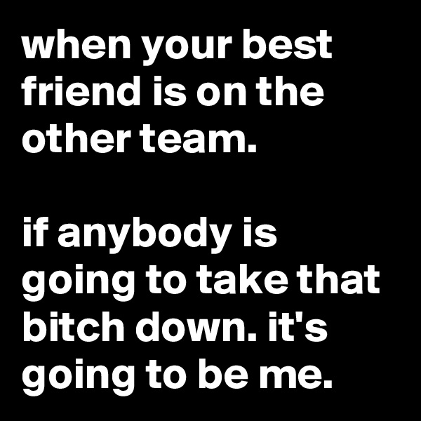 when your best friend is on the other team.

if anybody is going to take that bitch down. it's going to be me.