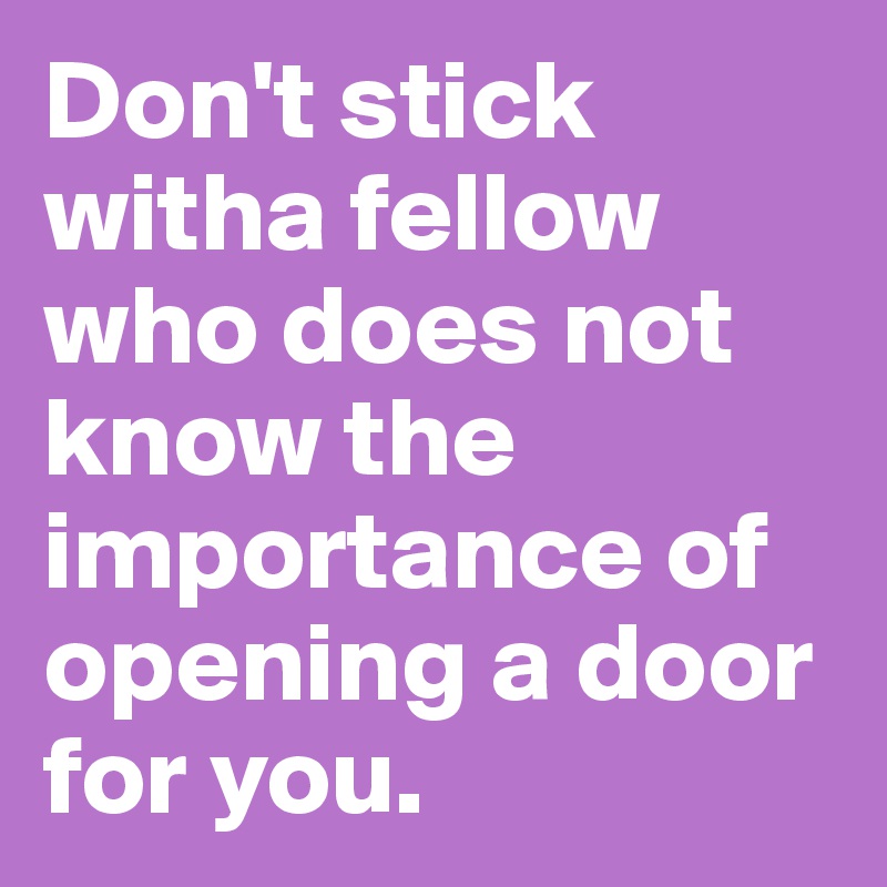 Don't stick witha fellow who does not know the importance of opening a door for you.