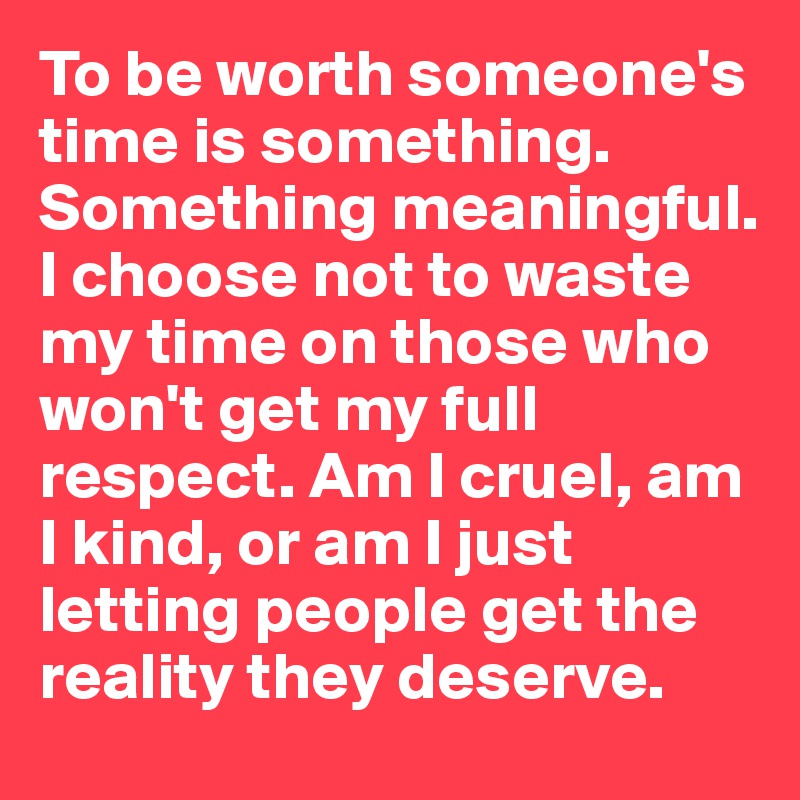 To be worth someone's time is something. Something meaningful. I choose not to waste my time on those who won't get my full respect. Am I cruel, am I kind, or am I just letting people get the reality they deserve. 