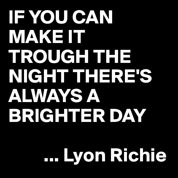 IF YOU CAN MAKE IT TROUGH THE NIGHT THERE'S ALWAYS A BRIGHTER DAY
 
         ... Lyon Richie