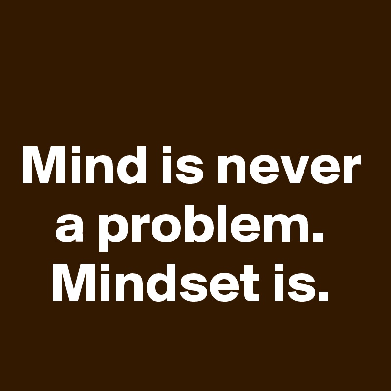 

Mind is never a problem. Mindset is.