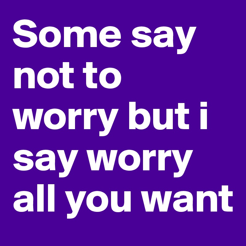 Some say not to worry but i say worry all you want