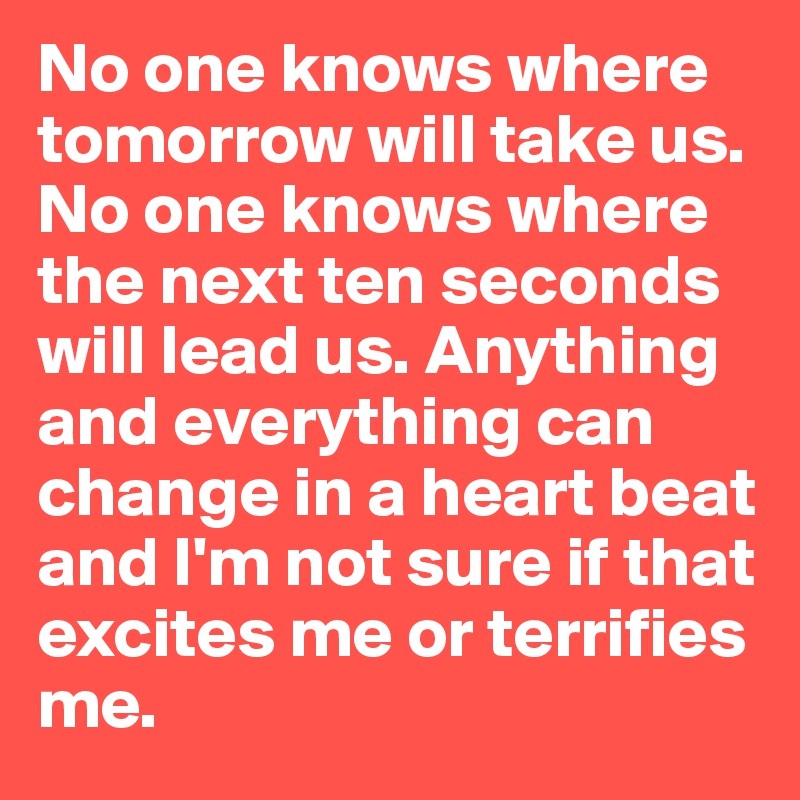 No one knows where tomorrow will take us. No one knows where the next ten seconds will lead us. Anything and everything can change in a heart beat and I'm not sure if that excites me or terrifies me.