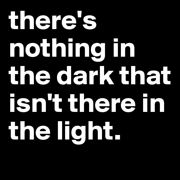there's nothing in the dark that isn't there in the light.